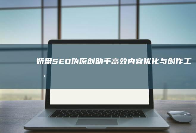 奶盘SEO伪原创助手：高效内容优化与创作工具